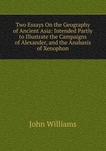 Two Essays On the Geography of Ancient Asia: Intended Partly to Illustrate the Campaigns of Alexander, and the Anabasis of Xenophon