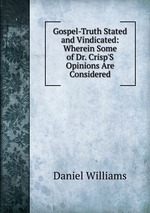Gospel-Truth Stated and Vindicated: Wherein Some of Dr. Crisp`S Opinions Are Considered