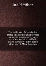 The evidences of Christianity: stated in a popular and practical manner, in a course of lectures, on the authenticity, credibility, divine authority, . in the parish church of St. Mary, Islington