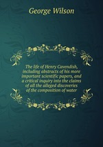 The life of Henry Cavendish, including abstracts of his more important scientific papers, and a critical inquiry into the claims of all the alleged discoveries of the composition of water