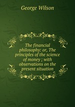 The financial philosophy: or, The principles of the science of money ; with observations on the present situation