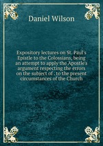 Expository lectures on St. Paul`s Epistle to the Colossians, being an attempt to apply the Apostle`s argument respecting the errors on the subject of . to the present circumstances of the Church