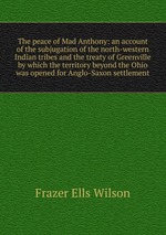 The peace of Mad Anthony: an account of the subjugation of the north-western Indian tribes and the treaty of Greenville by which the territory beyond the Ohio was opened for Anglo-Saxon settlement
