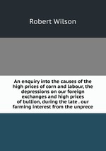 An enquiry into the causes of the high prices of corn and labour, the depressions on our foreign exchanges and high prices of bullion, during the late . our farming interest from the unprece