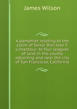 A pamphlet relating to the claim of Senor Don Jose Y. Limantour: to four leagues of land in the county adjoining and near the city of San Francicso, California