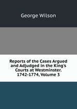 Reports of the Cases Argued and Adjudged in the King`s Courts at Westminster. 1742-1774, Volume 3