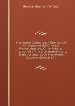 Mackenzie Collection: A Descriptive Catalogue of the Oriental Manuscripts and Other Articles Illustrative of the Literature, History, Statistics and . Colin Mackenzie, Surveyor General of I