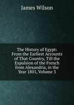The History of Egypt: From the Earliest Accounts of That Country, Till the Expulsion of the French from Alexandria, in the Year 1801, Volume 3