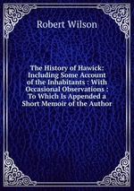 The History of Hawick: Including Some Account of the Inhabitants : With Occasional Observations : To Which Is Appended a Short Memoir of the Author