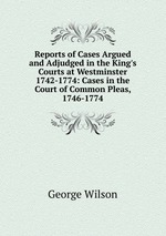 Reports of Cases Argued and Adjudged in the King`s Courts at Westminster 1742-1774: Cases in the Court of Common Pleas, 1746-1774