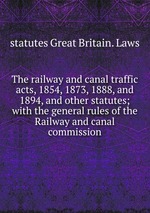 The railway and canal traffic acts, 1854, 1873, 1888, and 1894, and other statutes; with the general rules of the Railway and canal commission