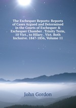 The Exchequer Reports: Reports of Cases Argued and Determined in the Courts of Exchequer & Exchequer Chamber . Trinity Term, 10 Vict., to Hilary . Vict. Both Inclusive. 1847-1856, Volume 11