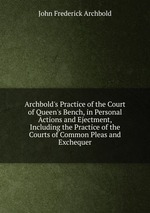 Archbold`s Practice of the Court of Queen`s Bench, in Personal Actions and Ejectment, Including the Practice of the Courts of Common Pleas and Exchequer