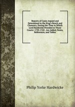 Reports of Cases Argued and Determined in the King`s Bench and Chancery, During the Time in Which Lord Hardwicke Presided in Those Courts: 1733-1745 . Are Added, Notes, References, and Tables