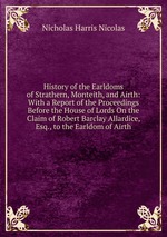 History of the Earldoms of Strathern, Monteith, and Airth: With a Report of the Proceedings Before the House of Lords On the Claim of Robert Barclay Allardice, Esq., to the Earldom of Airth
