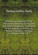Syllabus (In English) of the Documents Relating to England and Other Kingdoms: Contained in the Collection Known As "Rymer`s Foedera.", Volume 1; volumes 1066-1377