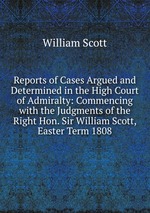 Reports of Cases Argued and Determined in the High Court of Admiralty: Commencing with the Judgments of the Right Hon. Sir William Scott, Easter Term 1808