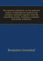 The national arithmetic on the inductive system: combining the analytic and synthetic methods, together with the cancelling system : forming a complete mercantile arithmetic