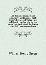 Old Testament canon and philology: a syllabus of Prof. Green`s lectures : Printed - not published - exclusively for the use of the students of the Junior class in Princeton seminary