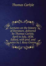 Lectures on the history of literature, delivered by Thomas Carlyle, April to July, 1838. Edited, with pref. and notes by J. Reay Greene