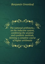 The national arithmetic,: on the inductive system, combining the analytic and synthetic methods, forming a complete course of higher arithmetic