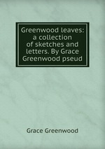 Greenwood leaves: a collection of sketches and letters. By Grace Greenwood pseud