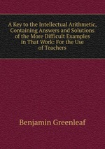 A Key to the Intellectual Arithmetic, Containing Answers and Solutions of the More Difficult Examples in That Work: For the Use of Teachers