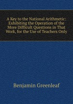 A Key to the National Arithmetic: Exhibiting the Operation of the More Difficult Questions in That Work, for the Use of Teachers Only