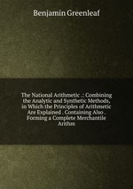 The National Arithmetic .: Combining the Analytic and Synthetic Methods, in Which the Principles of Arithmetic Are Explained . Containing Also . Forming a Complete Merchantile Arithm
