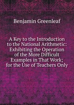 A Key to the Introduction to the National Arithmetic: Exhibiting the Operation of the More Difficult Examples in That Work; for the Use of Teachers Only