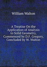 A Treatise On the Application of Analysis to Solid Geometry, Commenced by D.F. Gregory, Concluded by W. Walton