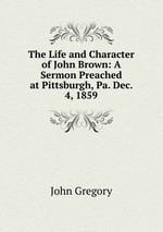 The Life and Character of John Brown: A Sermon Preached at Pittsburgh, Pa. Dec. 4, 1859