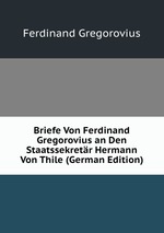 Briefe Von Ferdinand Gregorovius an Den Staatssekretr Hermann Von Thile (German Edition)
