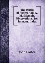 The Works of Robert Hall, A.M.: Memoir, Observations, &c. Sermons. Index