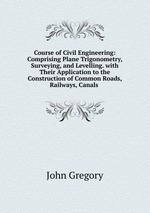 Course of Civil Engineering: Comprising Plane Trigonometry, Surveying, and Levelling. with Their Application to the Construction of Common Roads, Railways, Canals