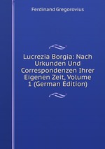Lucrezia Borgia: Nach Urkunden Und Correspondenzen Ihrer Eigenen Zeit, Volume 1 (German Edition)