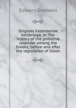Origines Kalendarlae hellenicae, or The history of the primitive calendar among the Greeks, before and after the legislation of Solon