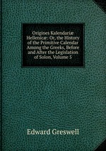 Origines Kalendari Hellenic: Or, the History of the Primitive Calendar Among the Greeks, Before and After the Legislation of Solon, Volume 5