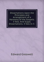 Dissertations Upon the Principles and Arrangement of a Harmony of the Gospels. 3 Vols. And Suppl. Dissertations. 4 Vols In 5