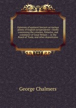 Opinions of eminent lawyers on various points of English jurisprudence: chiefly concerning the colonies, fisheries, and commerce of Great Britain : . in the Board of Trade, and other depositories