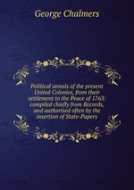 Political annals of the present United Colonies, from their settlement to the Peace of 1763: compiled chiefly from Records, and authorised often by the insertion of State-Papers