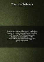 Discourses on the Christian revelation, viewed in connection with the modern astronomy. To which are added, discourses illustrative of the connection between theology and general science