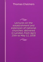 Lectures on the establishment and extension of national churches: delivered in London, from April 25th to May 12, 1838