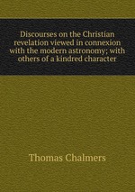 Discourses on the Christian revelation viewed in connexion with the modern astronomy; with others of a kindred character