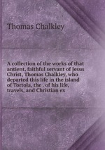 A collection of the works of that antient, faithful servant of Jesus Christ, Thomas Chalkley, who departed this life in the island of Tortola, the . of his life, travels, and Christian ex