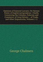 Opinions of Eminent Lawyers, On Various Points of English Jurisprudence: Chiefly Concerning the Colonies, Fisheries and Commerce, of Great Britain : . of Trade, and Other Depositories, Volumes 1-2