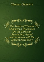 The Works of Thomas Chalmers .: Discourses On the Christian Revelation, Viewed in Connection with the Modern Astronomy