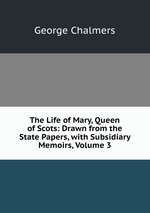 The Life of Mary, Queen of Scots: Drawn from the State Papers, with Subsidiary Memoirs, Volume 3
