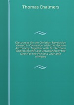 Discourses On the Christian Revelation Viewed in Connexion with the Modern Astronomy: Together with Six Sermons Embracing the Last Occasioned by the Death of the Princess Charlotte of Wales