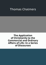 The Application of Christianity to the Commercial and Ordinary Affairs of Life: In a Series of Discourses